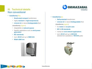 7 transforma
Non conventional
III. Technical details
• transforma.fine
• Small-sized compact transformers
• highly resistant to high temperatures
• mineral oil or natural biodegradable fluid
(transforma.organic)
• Adaptability to reduced spaces
• Specific applications such as wind power
generation
• IEC standards
• Up to 36 kV and up to 5000 kVA
• Width ≥846 mm
• transforma.tpc
• Self-protected transformers
• mineral oil or natural biodegradable fluid
(transforma.organic)
• for indoor or on-pole uses
• IEC & HN standards
• mainly for rural network applications
• Up to 36 kV and up to 630 kVA
(transformer substation) / 160 kVA (pole)
 