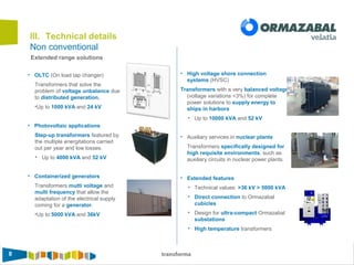 8 transforma
Non conventional
III. Technical details
Extended range solutions
• OLTC (On load tap changer)
Transformers that solve the
problem of voltage unbalance due
to distributed generation.
•Up to 1000 kVA and 24 kV
• Photovoltaic applications
Step-up transformers featured by
the multiple energitations carried
out per year and low losses.
• Up to 4000 kVA and 52 kV
• Containerized generators
Transformers mutti voltage and
multi frequency that allow the
adaptation of the electrical supply
coming for a generator.
•Up to 5000 kVA and 36kV
• High voltage shore connection
systems (HVSC)
Transformers with a very balanced voltage
(voltage variations <3%) for complete
power solutions to supply energy to
ships in harbors
• Up to 10000 kVA and 52 kV
• Auxiliary services in nuclear plants
Transformers specifically designed for
high requisite environments, such as
auxiliary circuits in nuclear power plants.
• Extended features
• Technical values: >36 kV > 5000 kVA
• Direct connection to Ormazabal
cubicles
• Design for ultra-compact Ormazabal
substations
• High temperature transformers
 
