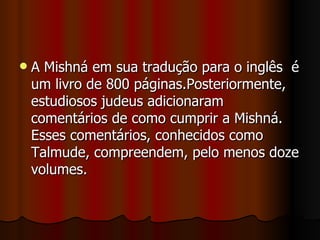    A Mishná em sua tradução para o inglês é
    um livro de 800 páginas.Posteriormente,
    estudiosos judeus adicionaram
    comentários de como cumprir a Mishná.
    Esses comentários, conhecidos como
    Talmude, compreendem, pelo menos doze
    volumes.
 