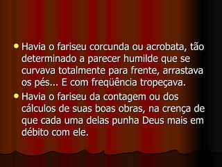  Havia o fariseu corcunda ou acrobata, tão
  determinado a parecer humilde que se
  curvava totalmente para frente, arrastava
  os pés... E com freqüência tropeçava.
 Havia o fariseu da contagem ou dos
  cálculos de suas boas obras, na crença de
  que cada uma delas punha Deus mais em
  débito com ele.
 