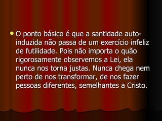    O ponto básico é que a santidade auto-
    induzida não passa de um exercício infeliz
    de futilidade. Pois não importa o quão
    rigorosamente observemos a Lei, ela
    nunca nos torna justas. Nunca chega nem
    perto de nos transformar, de nos fazer
    pessoas diferentes, semelhantes a Cristo.
 