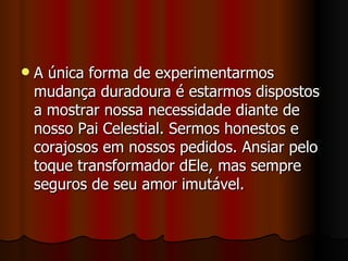    A única forma de experimentarmos
    mudança duradoura é estarmos dispostos
    a mostrar nossa necessidade diante de
    nosso Pai Celestial. Sermos honestos e
    corajosos em nossos pedidos. Ansiar pelo
    toque transformador dEle, mas sempre
    seguros de seu amor imutável.
 