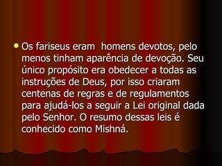    Os fariseus eram homens devotos, pelo
    menos tinham aparência de devoção. Seu
    único propósito era obedecer a todas as
    instruções de Deus, por isso criaram
    centenas de regras e de regulamentos
    para ajudá-los a seguir a Lei original dada
    pelo Senhor. O resumo dessas leis é
    conhecido como Mishná.
 