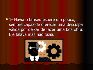    1- Havia o fariseu espere um pouco,
    sempre capaz de oferecer uma desculpa
    válida por deixar de fazer uma boa obra.
    Ele falava mas não fazia.
 