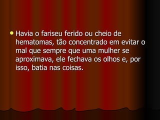    Havia o fariseu ferido ou cheio de
    hematomas, tão concentrado em evitar o
    mal que sempre que uma mulher se
    aproximava, ele fechava os olhos e, por
    isso, batia nas coisas.
 