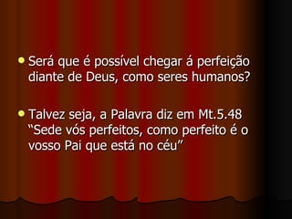    Será que é possível chegar á perfeição
    diante de Deus, como seres humanos?

   Talvez seja, a Palavra diz em Mt.5.48
    “Sede vós perfeitos, como perfeito é o
    vosso Pai que está no céu”
 