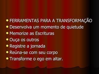  FERRAMENTAS PARA A TRANSFORMAÇÃO
 Desenvolva um momento de quietude
 Memorize as Escrituras
 Ouça os outros
 Registre a jornada
 Reúna-se com seu corpo
 Transforme o ego em altar.
 