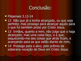 Conclusão:
   Filipenses 3.12-14
   12 Não que já a tenha alcançado, ou que seja
    perfeito; mas prossigo para alcançar aquilo para
    o que fui também preso por Cristo Jesus.
   13 Irmãos, quanto a mim, não julgo que o haja
    alcançado; mas uma coisa faço, e é que,
    esquecendo-me das coisas que atrás ficam, e
    avançando para as que estão diante de mim,
   14 Prossigo para o alvo, pelo prêmio da
    soberana vocação de Deus em Cristo Jesus.
 