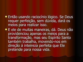  Então usando raciocínio lógico. Se Deus
  requer perfeição, sem dúvida, dará os
  meios para realizar isso.
 E ele de muitas maneiras, dá. Deus não
  providenciou apenas os meios para a
  transformação, mas seu Espírito Santo
  também trabalha, movendo-nos em
  direção á inteireza perfeita que Ele
  pretende para nossa vida.
 