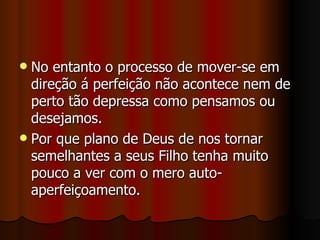  No entanto o processo de mover-se em
  direção á perfeição não acontece nem de
  perto tão depressa como pensamos ou
  desejamos.
 Por que plano de Deus de nos tornar
  semelhantes a seus Filho tenha muito
  pouco a ver com o mero auto-
  aperfeiçoamento.
 