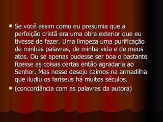    Se você assim como eu presumia que a
    perfeição cristã era uma obra exterior que eu
    tivesse de fazer. Uma limpeza uma purificação
    de minhas palavras, de minha vida e de meus
    atos. Ou se apenas pudesse ser boa o bastante
    fizesse as coisas certas então agradaria ao
    Senhor. Mas nesse desejo caimos na armadilha
    que iludiu os fariseus há muitos séculos.
   (concordância com as palavras da autora)
 