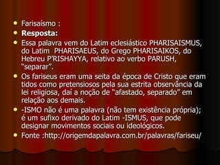    Farisaísmo :
   Resposta:
   Essa palavra vem do Latim eclesiástico PHARISAISMUS,
    do Latim PHARISAEUS, do Grego PHARISAIKOS, do
    Hebreu P’RISHAYYA, relativo ao verbo PARUSH,
    “separar”.
   Os fariseus eram uma seita da época de Cristo que eram
    tidos como pretensiosos pela sua estrita observância da
    lei religiosa, daí a noção de “afastado, separado” em
    relação aos demais.
   -ISMO não é uma palavra (não tem existência própria);
    é um sufixo derivado do Latim -ISMUS, que pode
    designar movimentos sociais ou ideológicos.
   Fonte :http://origemdapalavra.com.br/palavras/fariseu/
 