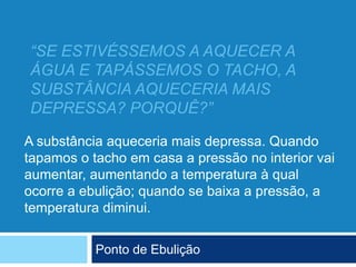 “SE ESTIVÉSSEMOS A AQUECER A
ÁGUA E TAPÁSSEMOS O TACHO, A
SUBSTÂNCIA AQUECERIA MAIS
DEPRESSA? PORQUÊ?”
Ponto de Ebulição
A substância aqueceria mais depressa. Quando
tapamos o tacho em casa a pressão no interior vai
aumentar, aumentando a temperatura à qual
ocorre a ebulição; quando se baixa a pressão, a
temperatura diminui.
 