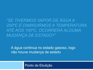 “SE TIVERMOS VAPOR DE ÁGUA A
250ºC E DIMINUIRMOS A TEMPERATURA
ATÉ AOS 100ºC, OCORRERÁ ALGUMA
MUDANÇA DE ESTADO?”
Ponto de Ebulição
A água continua no estado gasoso, logo
não houve mudança de estado
 