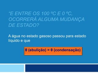 “E ENTRE OS 100 ºC E 0 ºC,
OCORRERÁ ALGUMA MUDANÇA
DE ESTADO?
A água no estado gasoso passou para estado
líquido e que
θ (ebulição) = θ (condensação)
 