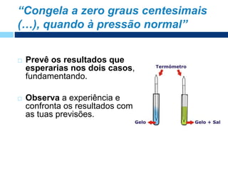  Prevê os resultados que
esperarias nos dois casos,
fundamentando.
 Observa a experiência e
confronta os resultados com
as tuas previsões.
“Congela a zero graus centesimais
(…), quando à pressão normal”
 