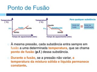 Ponto de Fusão
 À mesma pressão, cada substância entra sempre em
fusão a uma determinada temperatura, que se chama
ponto de fusão (p.f.) dessa substância.
 Durante a fusão, se a pressão não variar, a
temperatura da mistura sólida e líquida permanece
constante.
 