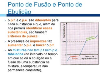 Ponto de Fusão e Ponto de
Ebulição
 o p.f. e o p.e. são diferentes para
cada substância e que, além de
nos permitir identificar essas
substâncias, são também
critérios de pureza.
 A presença de impurezas faz
aumentar o p.e. e baixar o p.f.
 As misturas não têm p.f nem p.e.
tabelados (no intervalo de tempo
em que se dá a ebulição ou a
fusão de uma substância na
mistura, a temperatura não
permanece constante).
 