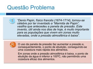 Questão Problema
“Denis Papin, físico francês (1674-1714), tornou-se
célebre por ter inventado a “Marmita de Papin”,
vasilha que antecedeu a panela de pressão. Este
invento, útil ainda nos dias de hoje, é muito importante
para as populações que vivem em zonas muito
elevadas, onde a pressão atmosférica é baixa”.
1
O uso da panela de pressão faz aumentar a pressão e,
consequentemente, o ponto de ebulição, conseguindo-se
uma cozedura mais rápida dos alimentos.
Em zonas onde a pressão atmosférica é baixa, o ponto de
ebulição da água é inferior a 100ºC, não permitindo uma
cozedura eficaz dos alimentos.
R:
 
