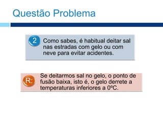 Questão Problema
Como sabes, é habitual deitar sal
nas estradas com gelo ou com
neve para evitar acidentes.
2
Se deitarmos sal no gelo, o ponto de
fusão baixa, isto é, o gelo derrete a
temperaturas inferiores a 0ºC.
R:
 