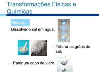 Transformações Físicas e
Químicas
 Dissolver o sal em água;
Físicas
 Triturar os grãos de
sal;
 Partir um copo de vidro
 