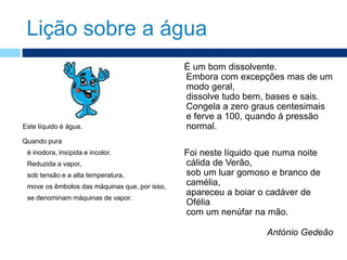 Lição sobre a água
Este líquido é água.
Quando pura
é inodora, insípida e incolor.
Reduzida a vapor,
sob tensão e a alta temperatura,
move os êmbolos das máquinas que, por isso,
se denominam máquinas de vapor.
É um bom dissolvente.
Embora com excepções mas de um
modo geral,
dissolve tudo bem, bases e sais.
Congela a zero graus centesimais
e ferve a 100, quando à pressão
normal.
Foi neste líquido que numa noite
cálida de Verão,
sob um luar gomoso e branco de
camélia,
apareceu a boiar o cadáver de
Ofélia
com um nenúfar na mão.
António Gedeão
 