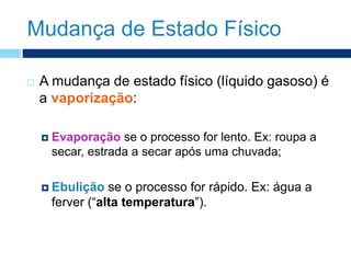 Mudança de Estado Físico
 A mudança de estado físico (líquido gasoso) é
a vaporização:
 Evaporação se o processo for lento. Ex: roupa a
secar, estrada a secar após uma chuvada;
 Ebulição se o processo for rápido. Ex: água a
ferver (“alta temperatura”).
 