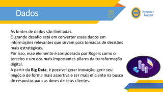 Dados
As fontes de dados são ilimitadas.
O grande desafio está em converter esses dados em
informações relevantes que sirvam para tomadas de decisões
mais estratégicas.
Por isso, esse elemento é considerado por Rogers como o
terceiro e um dos mais importantes pilares da transformação
digital.
A partir da Big Data, é possível gerar inovação, gerir seu
negócio de forma mais assertiva e ser mais eficiente na busca
de respostas para as dores de seus clientes.
 