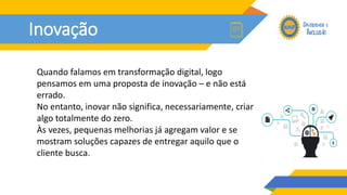 Inovação
Quando falamos em transformação digital, logo
pensamos em uma proposta de inovação – e não está
errado.
No entanto, inovar não significa, necessariamente, criar
algo totalmente do zero.
Às vezes, pequenas melhorias já agregam valor e se
mostram soluções capazes de entregar aquilo que o
cliente busca.
 