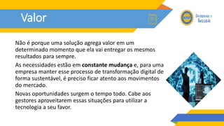 Valor
Não é porque uma solução agrega valor em um
determinado momento que ela vai entregar os mesmos
resultados para sempre.
As necessidades estão em constante mudança e, para uma
empresa manter esse processo de transformação digital de
forma sustentável, é preciso ficar atento aos movimentos
do mercado.
Novas oportunidades surgem o tempo todo. Cabe aos
gestores aproveitarem essas situações para utilizar a
tecnologia a seu favor.
 