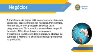 Negócios
A transformação digital está mudando várias áreas da
sociedade, especialmente nos negócios. Por exemplo,
hoje em dia, muitos processos seletivos usam
programas para filtrar candidatos com base no perfil
desejado. Além disso, há plataformas para
treinamento e análise de desempenho. O objetivo de
tudo isso é melhorar a eficiência e reduzir problemas
na produção.
 