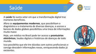 Saúde
A saúde foi outro setor em que a transformação digital traz
inúmeros benefícios.
Afora os equipamentos modernos, que possibilitam o
diagnóstico e o tratamento de diversas doenças, o acesso a
bancos de dados globais possibilitou uma troca de informações
muito maior.
Hoje, um médico no Brasil pode ter acesso a prontuários
eletrônicos, laudos digitais e históricos de doenças de todo
mundo.
Isso possibilita que ele tire dúvidas com outros profissionais e
consiga descobrir informações novas, enriquecendo dados já
existentes.
 