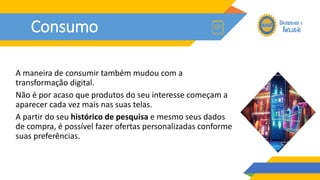 Consumo
A maneira de consumir também mudou com a
transformação digital.
Não é por acaso que produtos do seu interesse começam a
aparecer cada vez mais nas suas telas.
A partir do seu histórico de pesquisa e mesmo seus dados
de compra, é possível fazer ofertas personalizadas conforme
suas preferências.
 