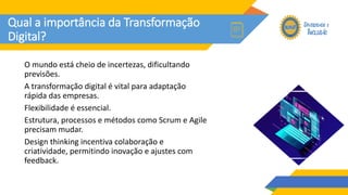 Qual a importância da Transformação
Digital?
O mundo está cheio de incertezas, dificultando
previsões.
A transformação digital é vital para adaptação
rápida das empresas.
Flexibilidade é essencial.
Estrutura, processos e métodos como Scrum e Agile
precisam mudar.
Design thinking incentiva colaboração e
criatividade, permitindo inovação e ajustes com
feedback.
 