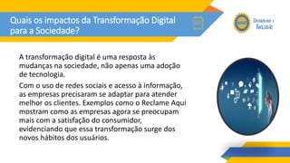 Quais os impactos da Transformação Digital
para a Sociedade?
A transformação digital é uma resposta às
mudanças na sociedade, não apenas uma adoção
de tecnologia.
Com o uso de redes sociais e acesso à informação,
as empresas precisaram se adaptar para atender
melhor os clientes. Exemplos como o Reclame Aqui
mostram como as empresas agora se preocupam
mais com a satisfação do consumidor,
evidenciando que essa transformação surge dos
novos hábitos dos usuários.
 