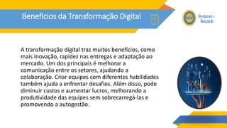 Benefícios da Transformação Digital
A transformação digital traz muitos benefícios, como
mais inovação, rapidez nas entregas e adaptação ao
mercado. Um dos principais é melhorar a
comunicação entre os setores, ajudando a
colaboração. Criar equipes com diferentes habilidades
também ajuda a enfrentar desafios. Além disso, pode
diminuir custos e aumentar lucros, melhorando a
produtividade das equipes sem sobrecarregá-las e
promovendo a autogestão.
 