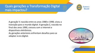 Quais gerações a Transformação Digital
mais impactou?
A geração Y, nascida entre os anos 1980 e 1990, viveu a
transição para o mundo digital. A geração Z, nascida no
final dos anos 1990, cresceu com a internet e
dispositivos eletrônicos.
As gerações anteriores enfrentam desafios para se
adaptar à era digital.
 