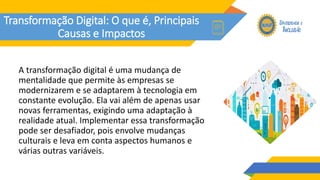 Transformação Digital: O que é, Principais
Causas e Impactos
A transformação digital é uma mudança de
mentalidade que permite às empresas se
modernizarem e se adaptarem à tecnologia em
constante evolução. Ela vai além de apenas usar
novas ferramentas, exigindo uma adaptação à
realidade atual. Implementar essa transformação
pode ser desafiador, pois envolve mudanças
culturais e leva em conta aspectos humanos e
várias outras variáveis.
 
