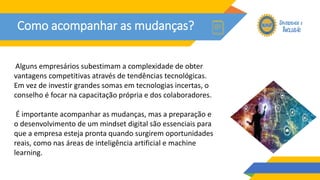 Como acompanhar as mudanças?
Alguns empresários subestimam a complexidade de obter
vantagens competitivas através de tendências tecnológicas.
Em vez de investir grandes somas em tecnologias incertas, o
conselho é focar na capacitação própria e dos colaboradores.
É importante acompanhar as mudanças, mas a preparação e
o desenvolvimento de um mindset digital são essenciais para
que a empresa esteja pronta quando surgirem oportunidades
reais, como nas áreas de inteligência artificial e machine
learning.
 