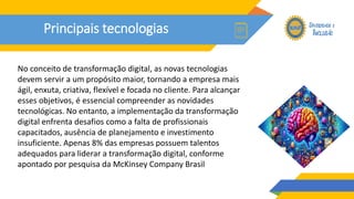 Principais tecnologias
No conceito de transformação digital, as novas tecnologias
devem servir a um propósito maior, tornando a empresa mais
ágil, enxuta, criativa, flexível e focada no cliente. Para alcançar
esses objetivos, é essencial compreender as novidades
tecnológicas. No entanto, a implementação da transformação
digital enfrenta desafios como a falta de profissionais
capacitados, ausência de planejamento e investimento
insuficiente. Apenas 8% das empresas possuem talentos
adequados para liderar a transformação digital, conforme
apontado por pesquisa da McKinsey Company Brasil
 