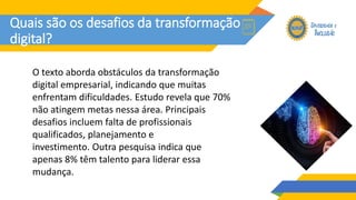 Quais são os desafios da transformação
digital?
O texto aborda obstáculos da transformação
digital empresarial, indicando que muitas
enfrentam dificuldades. Estudo revela que 70%
não atingem metas nessa área. Principais
desafios incluem falta de profissionais
qualificados, planejamento e
investimento. Outra pesquisa indica que
apenas 8% têm talento para liderar essa
mudança.
 