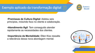 Exemplo aplicado da transformação digital
•Premissas de Cultura Digital: Adotou seis
princípios, incluindo foco no cliente e colaboração.
•Atendimento Ágil: Tem conseguido atender
rapidamente as necessidades dos clientes.
•Importância da Mentalidade: Ellen Kiss ressalta
a relevância dessa nova abordagem mental.
 