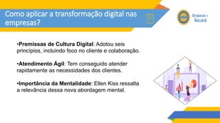 Como aplicar a transformação digital nas
empresas?
•Premissas de Cultura Digital: Adotou seis
princípios, incluindo foco no cliente e colaboração.
•Atendimento Ágil: Tem conseguido atender
rapidamente as necessidades dos clientes.
•Importância da Mentalidade: Ellen Kiss ressalta
a relevância dessa nova abordagem mental.
 