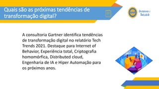 Quais são as próximas tendências de
transformação digital?
A consultoria Gartner identifica tendências
de transformação digital no relatório Tech
Trends 2021. Destaque para Internet of
Behavior, Experiência total, Criptografia
homomórfica, Distributed cloud,
Engenharia de IA e Hiper Automação para
os próximos anos.
 