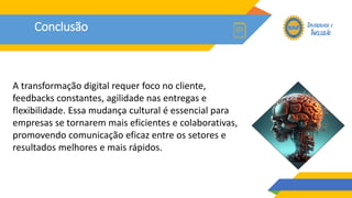 Conclusão
A transformação digital requer foco no cliente,
feedbacks constantes, agilidade nas entregas e
flexibilidade. Essa mudança cultural é essencial para
empresas se tornarem mais eficientes e colaborativas,
promovendo comunicação eficaz entre os setores e
resultados melhores e mais rápidos.
 