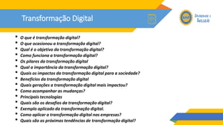 Transformação Digital
• O que é transformação digital?
• O que ocasionou a transformação digital?
• Qual é o objetivo da transformação digital?
• Como funciona a transformação digital?
• Os pilares da transformação digital
• Qual a importância da transformação digital?
• Quais os impactos da transformação digital para a sociedade?
• Benefícios da transformação digital
• Quais gerações a transformação digital mais impactou?
• Como acompanhar as mudanças?
• Principais tecnologias
• Quais são os desafios da transformação digital?
• Exemplo aplicado da transformação digital.
• Como aplicar a transformação digital nas empresas?
• Quais são as próximas tendências de transformação digital?
 