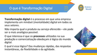 O que é Transformação Digital
Transformação digital é o processo em que uma empresa
implementa um mindset (mentalidade) digital em todos os
seus setores.
Não importa qual o produto ou serviço oferecido – ele pode
ser o mais analógico possível.
O que interessa é que os processos utilizados na sua
produção e comercialização obedeçam à lógica do mundo
digital.
E qual é essa lógica? Das mudanças rápidas, das respostas
instantâneas, da flexibilidade e da agilidade.
 