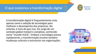 O que ocasionou a transformação digital
A transformação digital é frequentemente vista
apenas como a adoção de tecnologias para
melhorar o desempenho das empresas. No
entanto, é mais do que isso. Ela surge de um
contexto global instável e complexo, conhecido
como "mundo VUCA". Embora a tecnologia avance
rapidamente, a transformação envolve também
mudanças culturais e estruturais nas organizações.
 