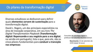 Os pilares da transformação digital
Diversos estudiosos se dedicaram para definir
quais elementos servem de sustentação para a
transformação digital.
David L. Rogers, um dos principais especialistas na
área de inovação corporativo, em seu livro The
Digital Transformation Playbook (Transformação
digital: Repensando o seu negócio para a era digital,
na versão em português), lista o que, para ele, são os
cinco pilares fundamentais para conduzir a transição
nas empresas:
Nascimento: 21 de setembro de
1970 (idade 54 anos)
Consultor de estratégia digital e
professor da Columbia Business School
 