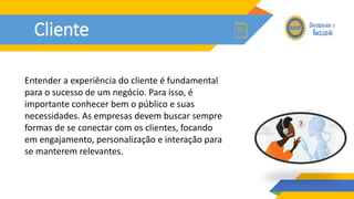 Cliente
Entender a experiência do cliente é fundamental
para o sucesso de um negócio. Para isso, é
importante conhecer bem o público e suas
necessidades. As empresas devem buscar sempre
formas de se conectar com os clientes, focando
em engajamento, personalização e interação para
se manterem relevantes.
 